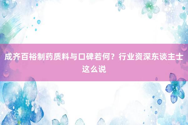 成齐百裕制药质料与口碑若何？行业资深东谈主士这么说
