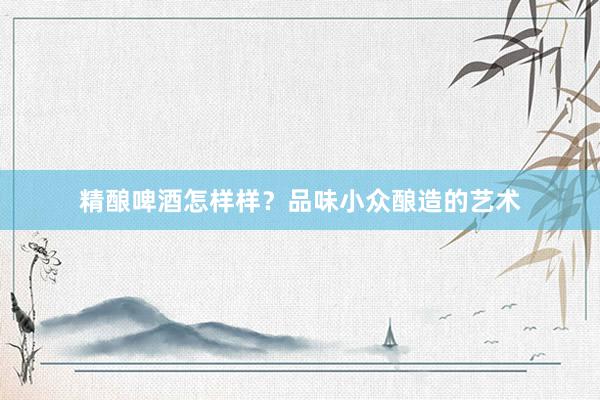 精酿啤酒怎样样？品味小众酿造的艺术
