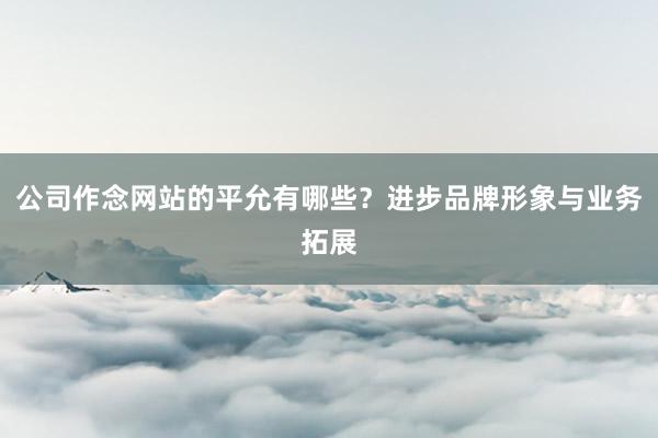 公司作念网站的平允有哪些？进步品牌形象与业务拓展